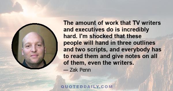 The amount of work that TV writers and executives do is incredibly hard. I'm shocked that these people will hand in three outlines and two scripts, and everybody has to read them and give notes on all of them, even the