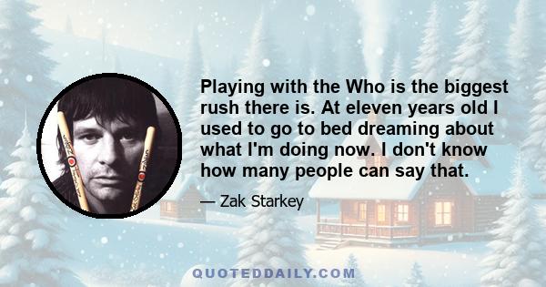 Playing with the Who is the biggest rush there is. At eleven years old I used to go to bed dreaming about what I'm doing now. I don't know how many people can say that.