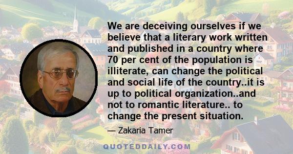 We are deceiving ourselves if we believe that a literary work written and published in a country where 70 per cent of the population is illiterate, can change the political and social life of the country..it is up to