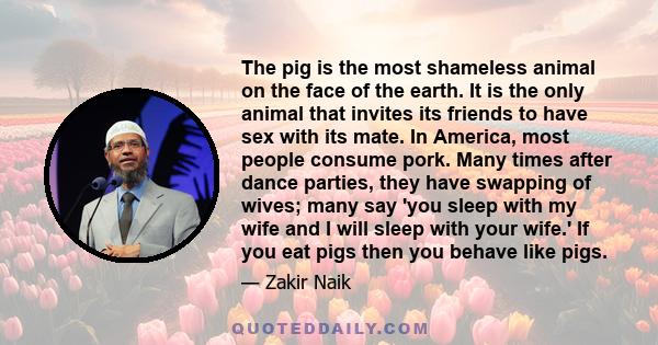 The pig is the most shameless animal on the face of the earth. It is the only animal that invites its friends to have sex with its mate. In America, most people consume pork. Many times after dance parties, they have