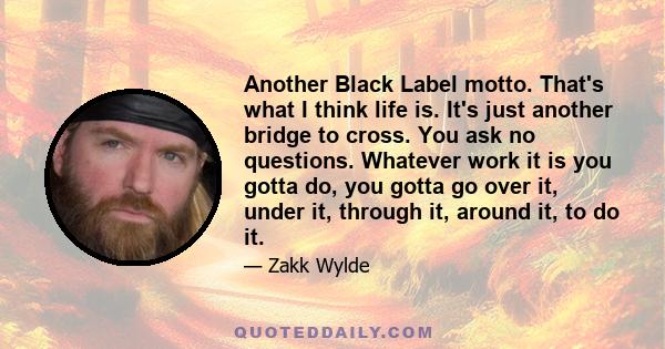 Another Black Label motto. That's what I think life is. It's just another bridge to cross. You ask no questions. Whatever work it is you gotta do, you gotta go over it, under it, through it, around it, to do it.