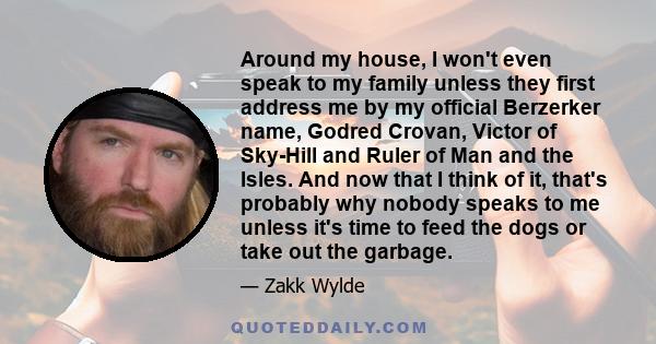 Around my house, I won't even speak to my family unless they first address me by my official Berzerker name, Godred Crovan, Victor of Sky-Hill and Ruler of Man and the Isles. And now that I think of it, that's probably