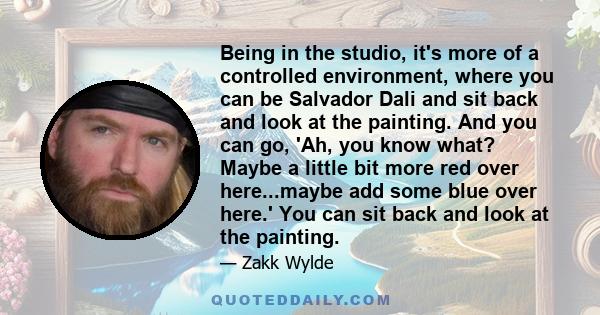 Being in the studio, it's more of a controlled environment, where you can be Salvador Dali and sit back and look at the painting. And you can go, 'Ah, you know what? Maybe a little bit more red over here...maybe add