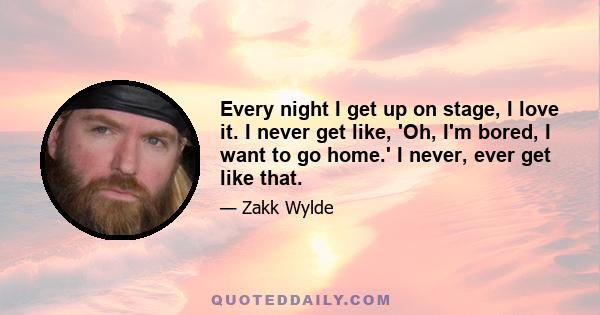 Every night I get up on stage, I love it. I never get like, 'Oh, I'm bored, I want to go home.' I never, ever get like that.