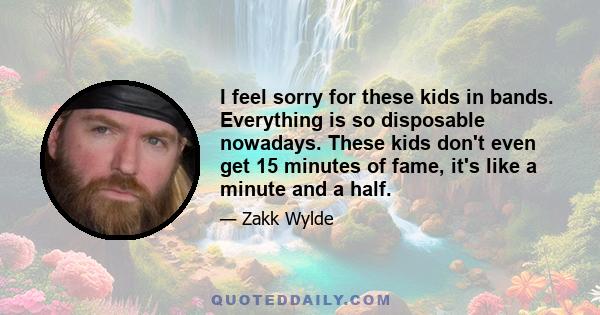 I feel sorry for these kids in bands. Everything is so disposable nowadays. These kids don't even get 15 minutes of fame, it's like a minute and a half.