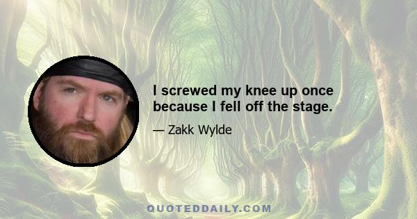 I screwed my knee up once because I fell off the stage.