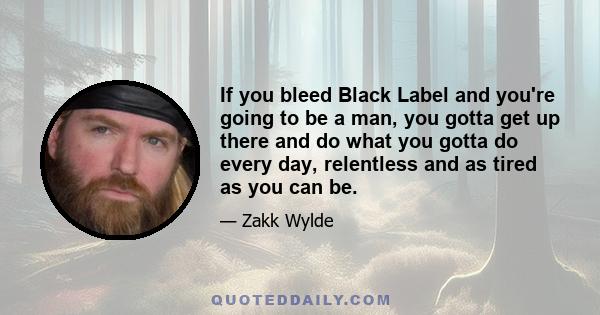 If you bleed Black Label and you're going to be a man, you gotta get up there and do what you gotta do every day, relentless and as tired as you can be.