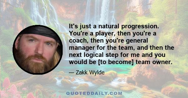 It's just a natural progression. You're a player, then you're a coach, then you're general manager for the team, and then the next logical step for me and you would be [to become] team owner.