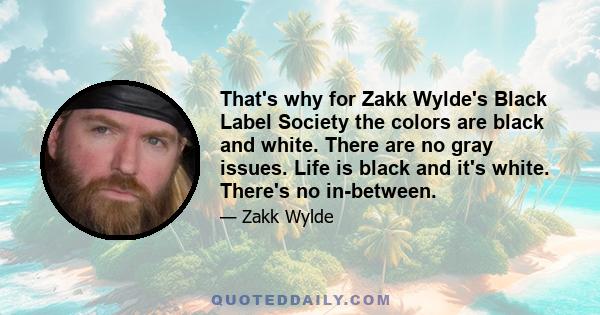 That's why for Zakk Wylde's Black Label Society the colors are black and white. There are no gray issues. Life is black and it's white. There's no in-between.