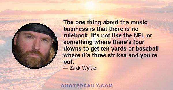 The one thing about the music business is that there is no rulebook. It's not like the NFL or something where there's four downs to get ten yards or baseball where it's three strikes and you're out.