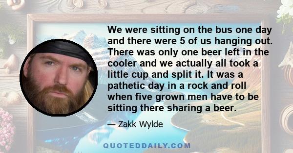 We were sitting on the bus one day and there were 5 of us hanging out. There was only one beer left in the cooler and we actually all took a little cup and split it. It was a pathetic day in a rock and roll when five