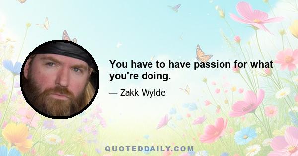 You have to have passion for what you're doing.