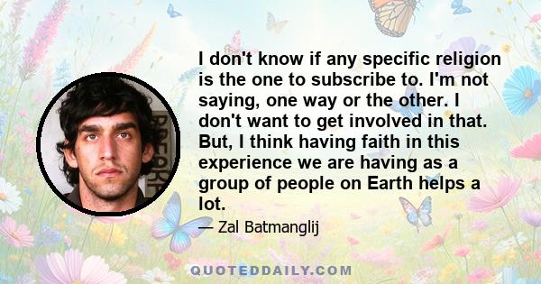 I don't know if any specific religion is the one to subscribe to. I'm not saying, one way or the other. I don't want to get involved in that. But, I think having faith in this experience we are having as a group of