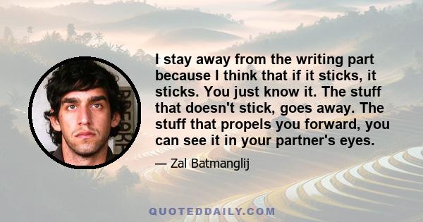 I stay away from the writing part because I think that if it sticks, it sticks. You just know it. The stuff that doesn't stick, goes away. The stuff that propels you forward, you can see it in your partner's eyes.