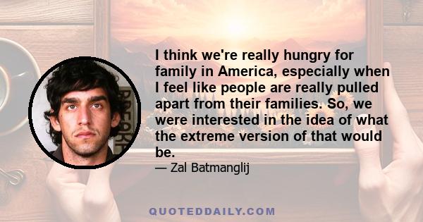 I think we're really hungry for family in America, especially when I feel like people are really pulled apart from their families. So, we were interested in the idea of what the extreme version of that would be.