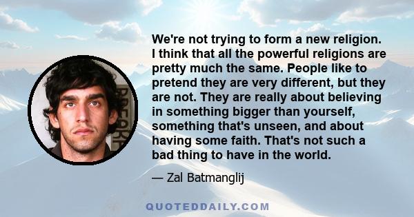 We're not trying to form a new religion. I think that all the powerful religions are pretty much the same. People like to pretend they are very different, but they are not. They are really about believing in something