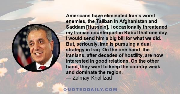 Americans have eliminated Iran's worst enemies, the Taliban in Afghanistan and Saddam [Hussein]. I occasionally threatened my Iranian counterpart in Kabul that one day I would send him a big bill for what we did. But,