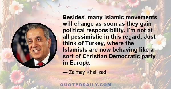 Besides, many Islamic movements will change as soon as they gain political responsibility. I'm not at all pessimistic in this regard. Just think of Turkey, where the Islamists are now behaving like a sort of Christian