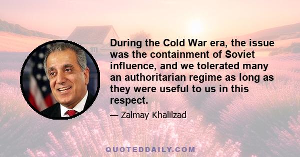 During the Cold War era, the issue was the containment of Soviet influence, and we tolerated many an authoritarian regime as long as they were useful to us in this respect.