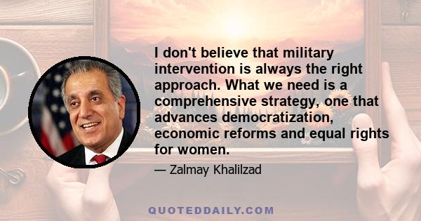 I don't believe that military intervention is always the right approach. What we need is a comprehensive strategy, one that advances democratization, economic reforms and equal rights for women.