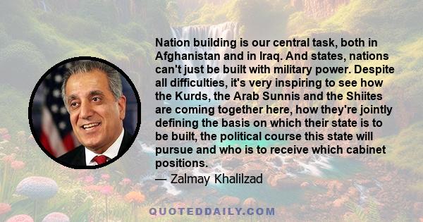 Nation building is our central task, both in Afghanistan and in Iraq. And states, nations can't just be built with military power. Despite all difficulties, it's very inspiring to see how the Kurds, the Arab Sunnis and