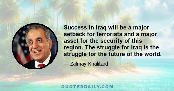 Success in Iraq will be a major setback for terrorists and a major asset for the security of this region. The struggle for Iraq is the struggle for the future of the world.