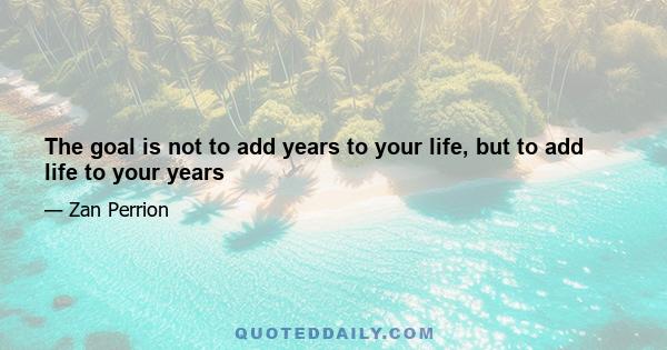 The goal is not to add years to your life, but to add life to your years