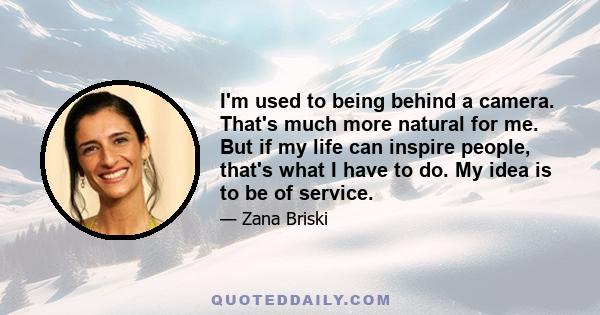 I'm used to being behind a camera. That's much more natural for me. But if my life can inspire people, that's what I have to do. My idea is to be of service.