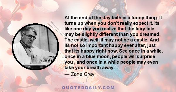 At the end of the day faith is a funny thing. It turns up when you don't really expect it. Its like one day you realize that the fairy tale may be slightly different than you dreamed. The castle, well, it may not be a