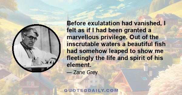 Before exulatation had vanished, I felt as if I had been granted a marvellous privilege. Out of the inscrutable waters a beautiful fish had somehow leaped to show me fleetingly the life and spirit of his element.