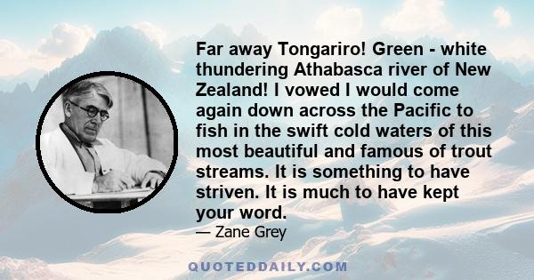 Far away Tongariro! Green - white thundering Athabasca river of New Zealand! I vowed I would come again down across the Pacific to fish in the swift cold waters of this most beautiful and famous of trout streams. It is