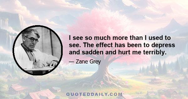 I see so much more than I used to see. The effect has been to depress and sadden and hurt me terribly.