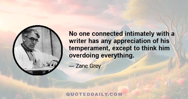 No one connected intimately with a writer has any appreciation of his temperament, except to think him overdoing everything.