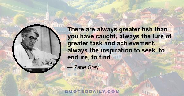 There are always greater fish than you have caught, always the lure of greater task and achievement, always the inspiration to seek, to endure, to find.