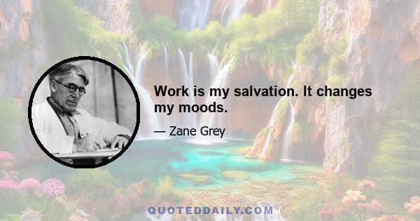 Work is my salvation. It changes my moods.