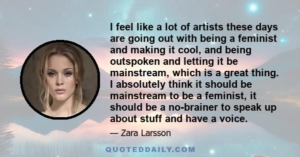 I feel like a lot of artists these days are going out with being a feminist and making it cool, and being outspoken and letting it be mainstream, which is a great thing. I absolutely think it should be mainstream to be