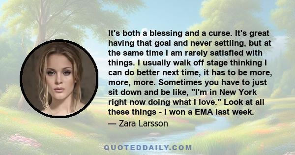 It's both a blessing and a curse. It's great having that goal and never settling, but at the same time I am rarely satisfied with things. I usually walk off stage thinking I can do better next time, it has to be more,