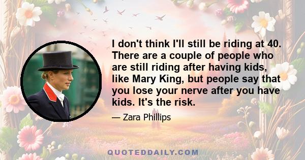 I don't think I'll still be riding at 40. There are a couple of people who are still riding after having kids, like Mary King, but people say that you lose your nerve after you have kids. It's the risk.