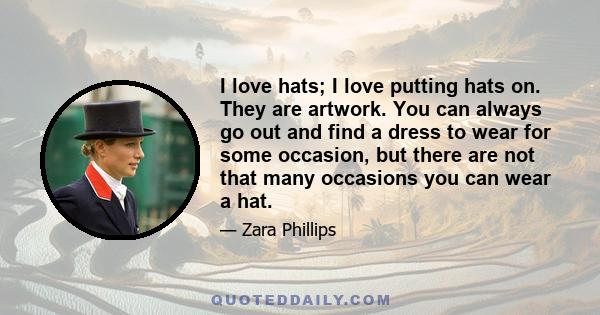 I love hats; I love putting hats on. They are artwork. You can always go out and find a dress to wear for some occasion, but there are not that many occasions you can wear a hat.