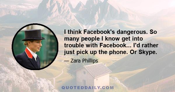 I think Facebook's dangerous. So many people I know get into trouble with Facebook... I'd rather just pick up the phone. Or Skype.