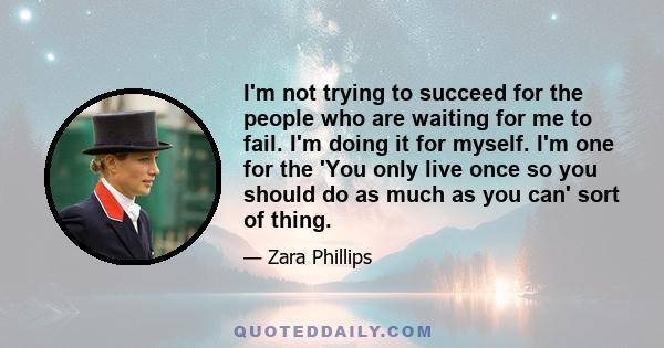 I'm not trying to succeed for the people who are waiting for me to fail. I'm doing it for myself. I'm one for the 'You only live once so you should do as much as you can' sort of thing.