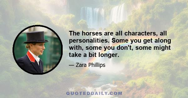 The horses are all characters, all personalities. Some you get along with, some you don't, some might take a bit longer.