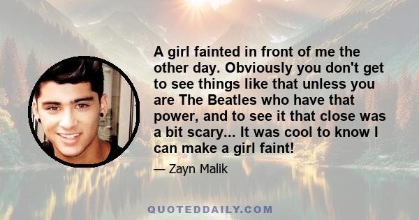 A girl fainted in front of me the other day. Obviously you don't get to see things like that unless you are The Beatles who have that power, and to see it that close was a bit scary... It was cool to know I can make a