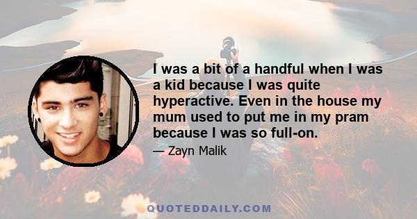 I was a bit of a handful when I was a kid because I was quite hyperactive. Even in the house my mum used to put me in my pram because I was so full-on.