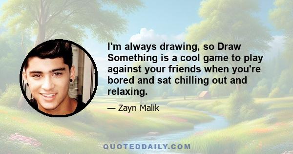 I'm always drawing, so Draw Something is a cool game to play against your friends when you're bored and sat chilling out and relaxing.