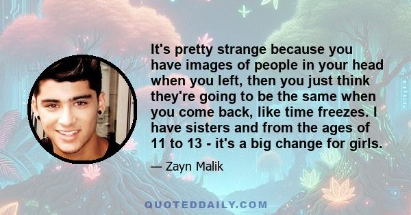 It's pretty strange because you have images of people in your head when you left, then you just think they're going to be the same when you come back, like time freezes. I have sisters and from the ages of 11 to 13 -