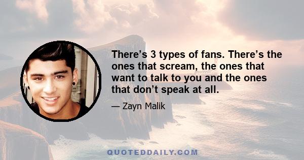 There’s 3 types of fans. There’s the ones that scream, the ones that want to talk to you and the ones that don’t speak at all.