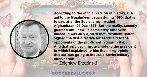 According to the official version of history, CIA aid to the Mujahideen began during 1980, that is to say, after the Soviet army invaded Afghanistan, 24 Dec 1979. But the reality, secretly guarded until now, is