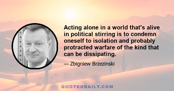 Acting alone in a world that's alive in political stirring is to condemn oneself to isolation and probably protracted warfare of the kind that can be dissipating.