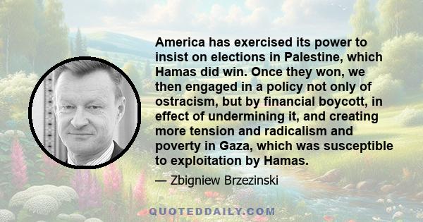 America has exercised its power to insist on elections in Palestine, which Hamas did win. Once they won, we then engaged in a policy not only of ostracism, but by financial boycott, in effect of undermining it, and